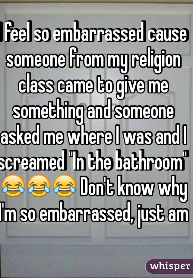 I feel so embarrassed cause someone from my religion class came to give me something and someone asked me where I was and I screamed "In the bathroom" 😂😂😂 Don't know why I'm so embarrassed, just am