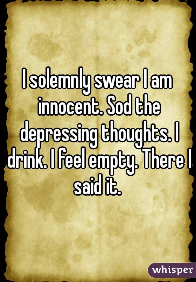 I solemnly swear I am innocent. Sod the depressing thoughts. I drink. I feel empty. There I said it. 
