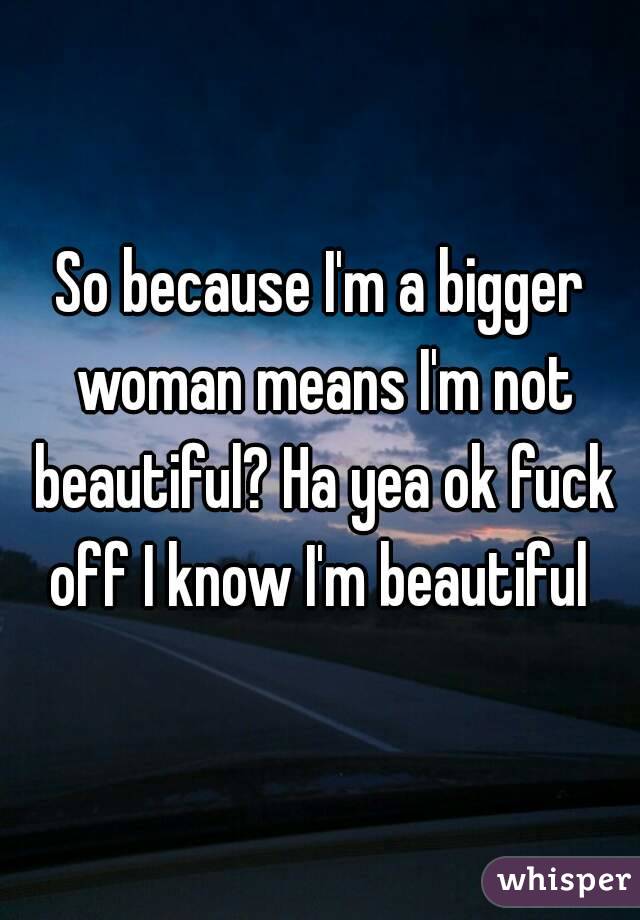 So because I'm a bigger woman means I'm not beautiful? Ha yea ok fuck off I know I'm beautiful 
