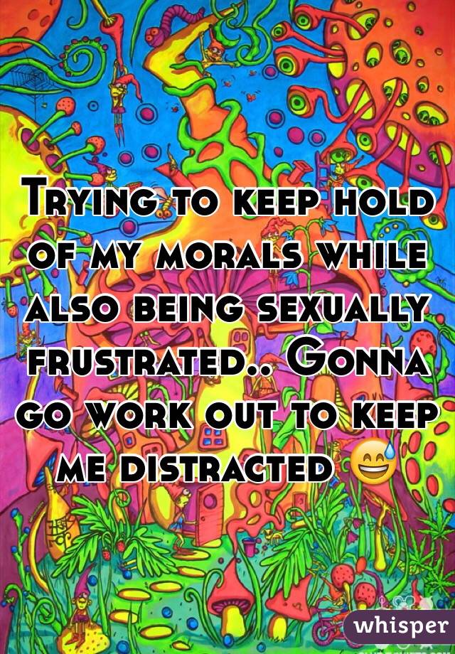 Trying to keep hold of my morals while also being sexually frustrated.. Gonna go work out to keep me distracted 😅