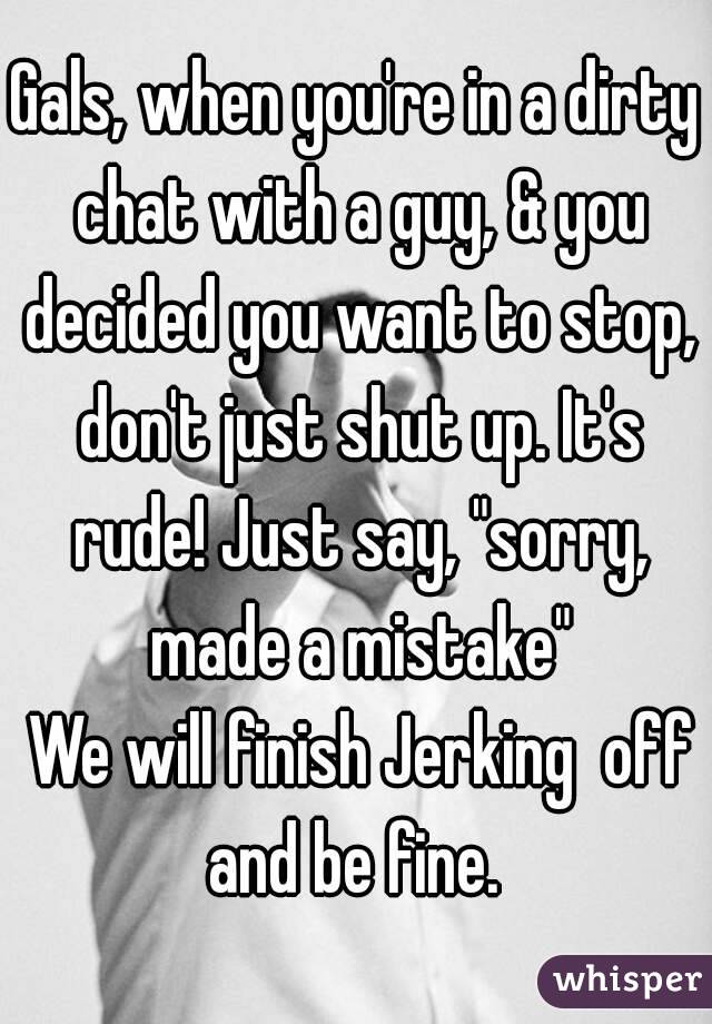 Gals, when you're in a dirty chat with a guy, & you decided you want to stop, don't just shut up. It's rude! Just say, "sorry, made a mistake"
 We will finish Jerking  off and be fine. 