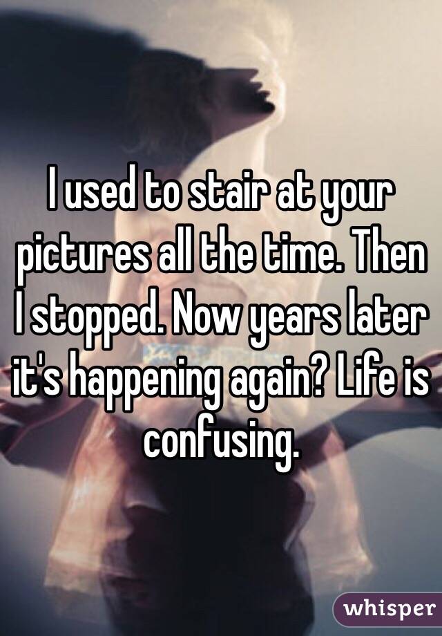 I used to stair at your pictures all the time. Then I stopped. Now years later it's happening again? Life is confusing. 