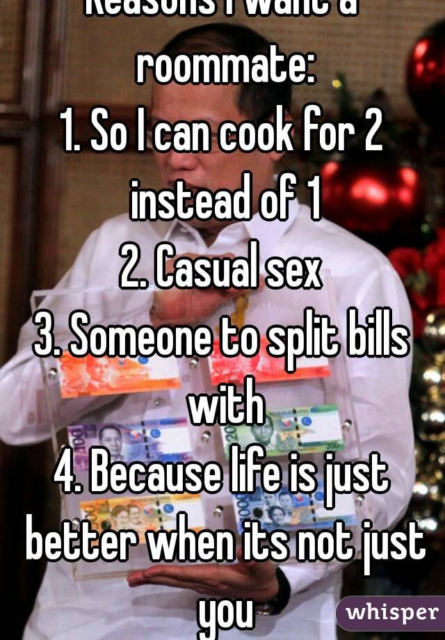 Reasons I want a roommate:
1. So I can cook for 2 instead of 1
2. Casual sex
3. Someone to split bills with
4. Because life is just better when its not just you