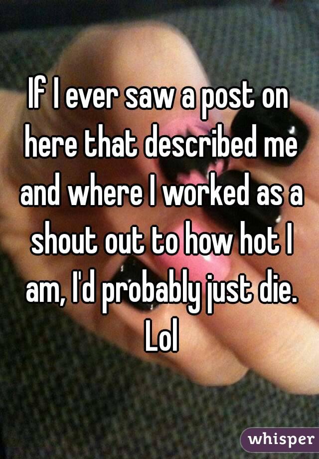 If I ever saw a post on here that described me and where I worked as a shout out to how hot I am, I'd probably just die. Lol