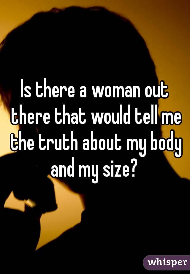 Is there a woman out there that would tell me the truth about my body and my size? 