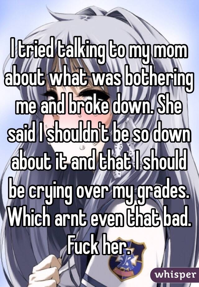 I tried talking to my mom about what was bothering me and broke down. She said I shouldn't be so down about it and that I should be crying over my grades. Which arnt even that bad. Fuck her.