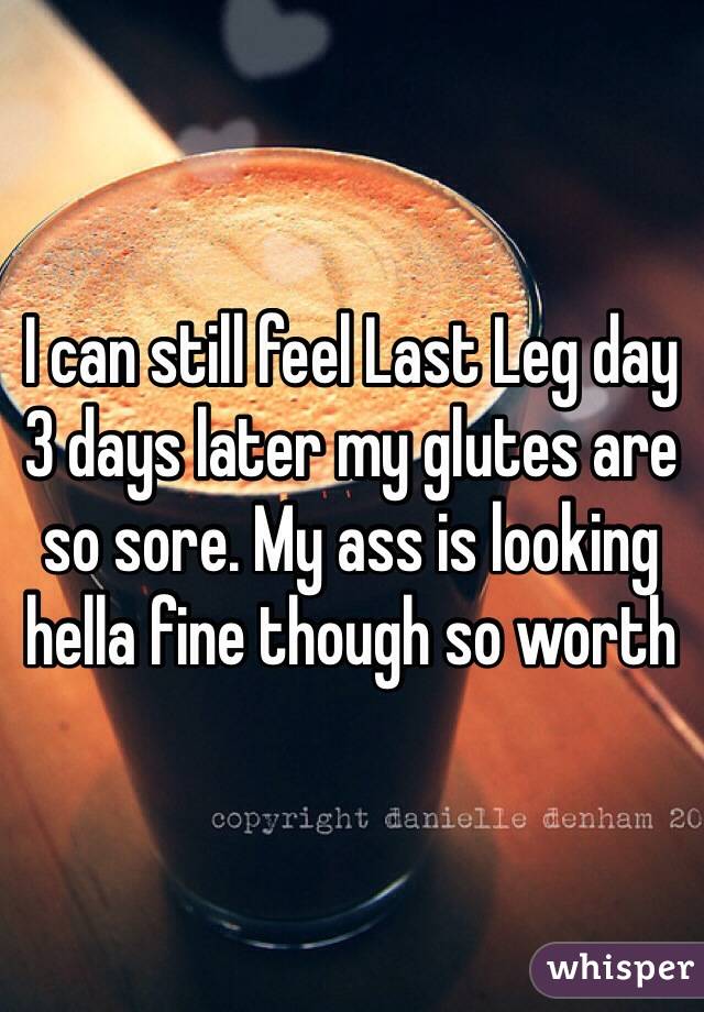 I can still feel Last Leg day 3 days later my glutes are so sore. My ass is looking hella fine though so worth