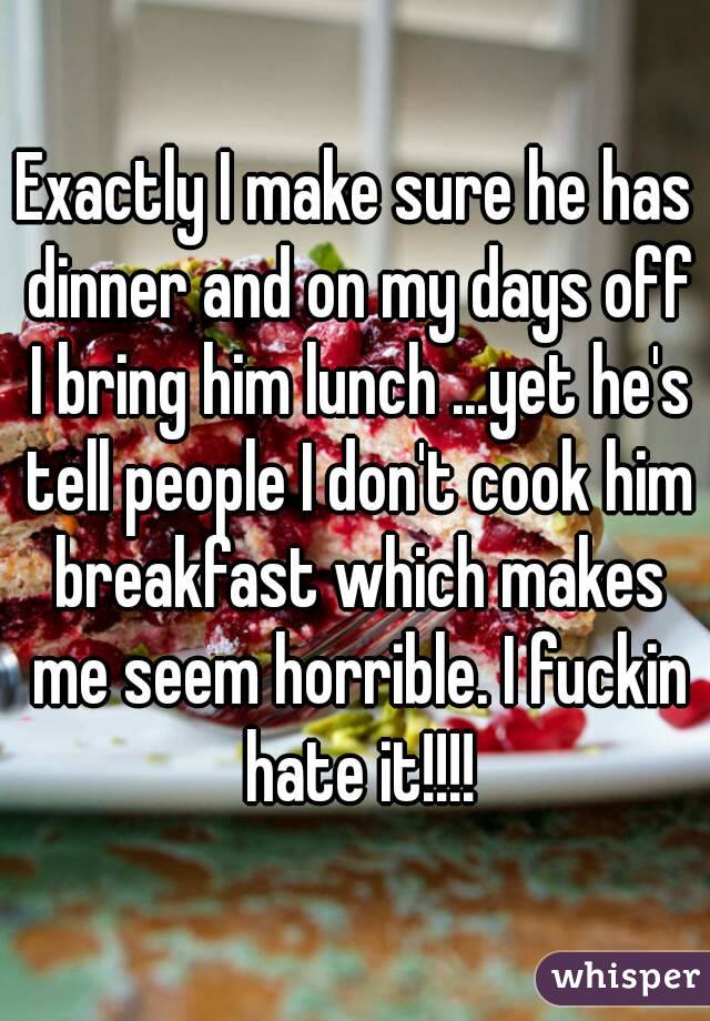 Exactly I make sure he has dinner and on my days off I bring him lunch ...yet he's tell people I don't cook him breakfast which makes me seem horrible. I fuckin hate it!!!!