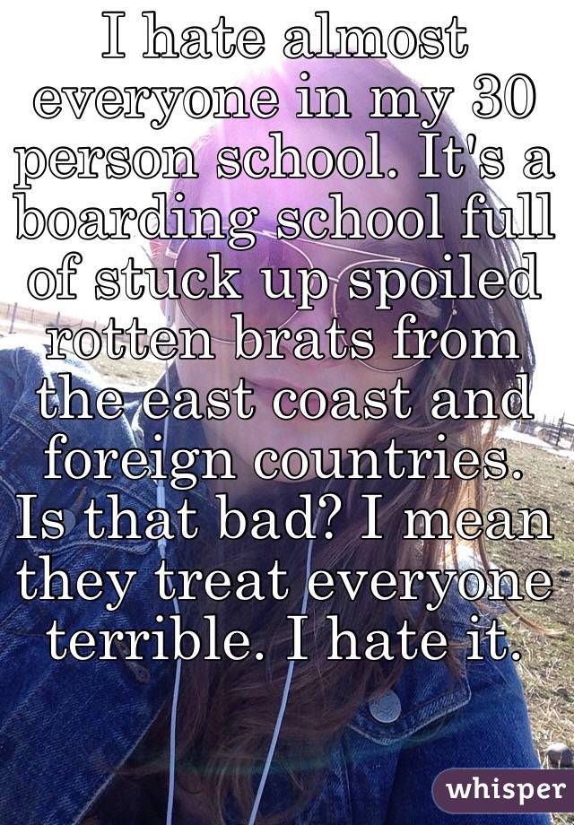 I hate almost everyone in my 30 person school. It's a boarding school full of stuck up spoiled rotten brats from the east coast and foreign countries. Is that bad? I mean they treat everyone terrible. I hate it. 