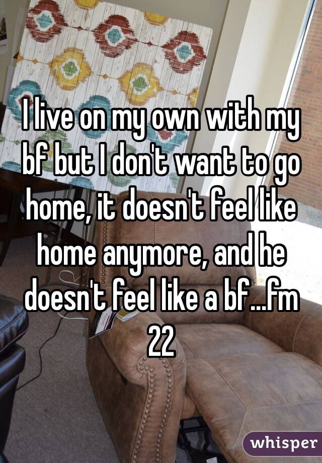 I live on my own with my bf but I don't want to go home, it doesn't feel like home anymore, and he doesn't feel like a bf...fm 22