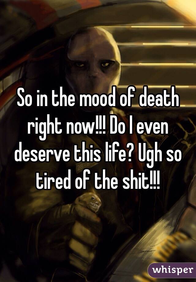So in the mood of death right now!!! Do I even deserve this life? Ugh so tired of the shit!!!