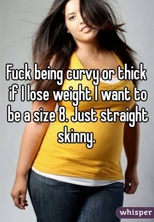 Fuck being curvy or thick if I lose weight I want to be a size 8. Just straight skinny. 