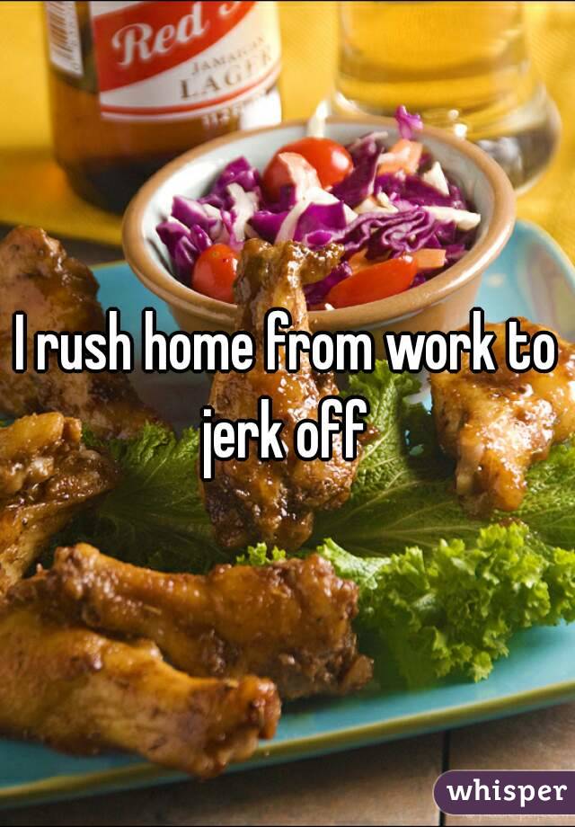 I rush home from work to jerk off 