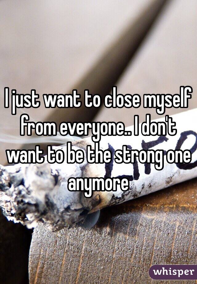 I just want to close myself from everyone.. I don't want to be the strong one anymore 