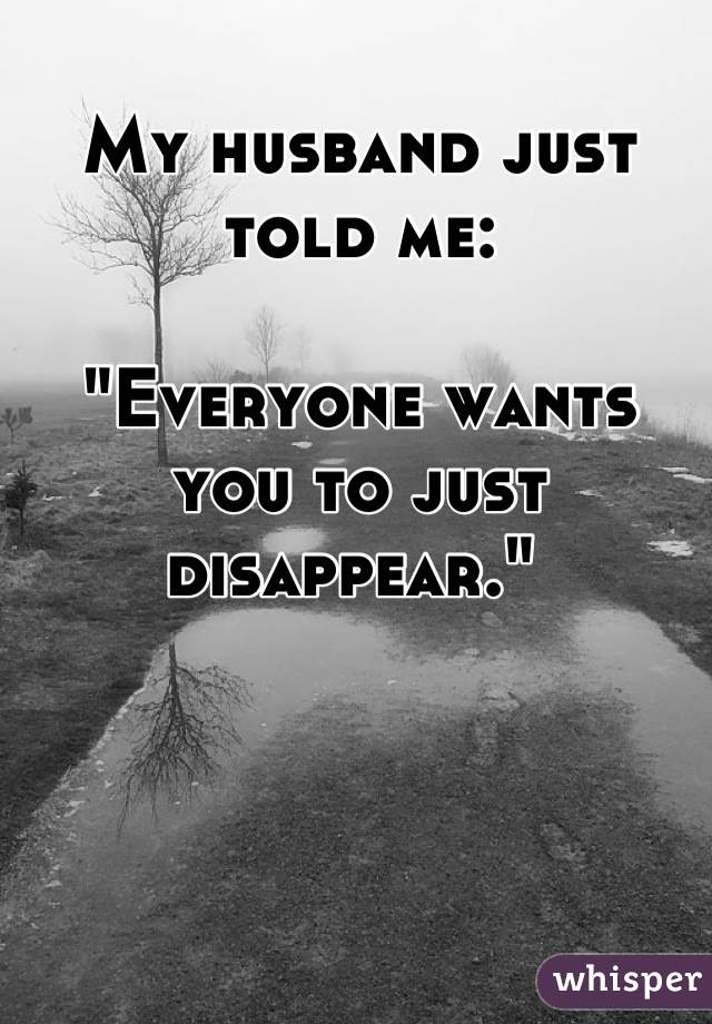 My husband just told me: 

"Everyone wants you to just disappear." 