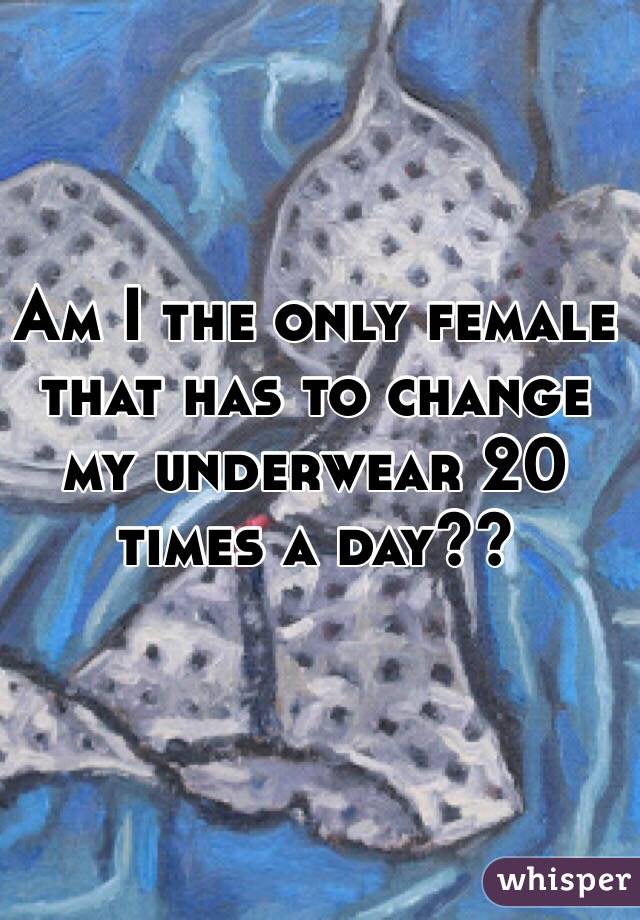 Am I the only female that has to change my underwear 20 times a day?? 
