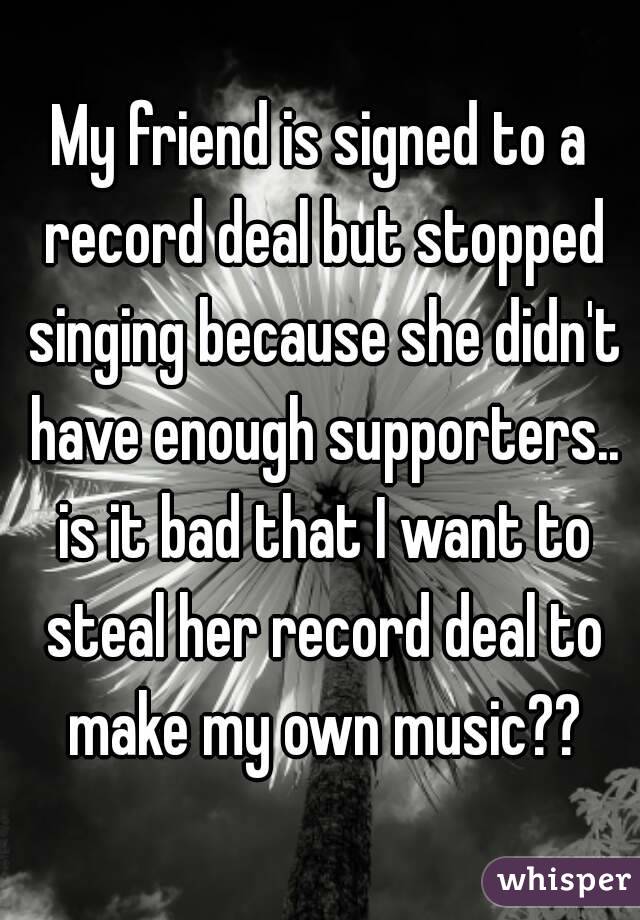 My friend is signed to a record deal but stopped singing because she didn't have enough supporters.. is it bad that I want to steal her record deal to make my own music??