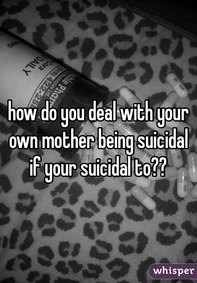 how do you deal with your own mother being suicidal if your suicidal to?? 