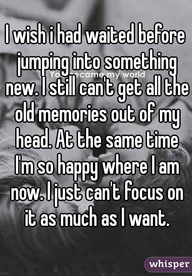 I wish i had waited before jumping into something new. I still can't get all the old memories out of my head. At the same time I'm so happy where I am now. I just can't focus on it as much as I want.