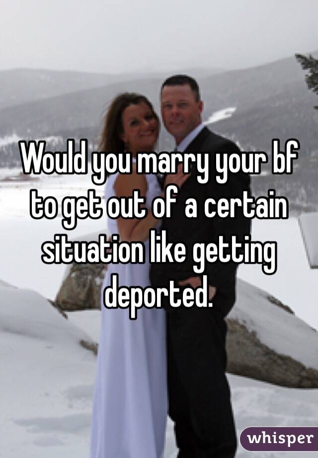 Would you marry your bf to get out of a certain situation like getting deported.