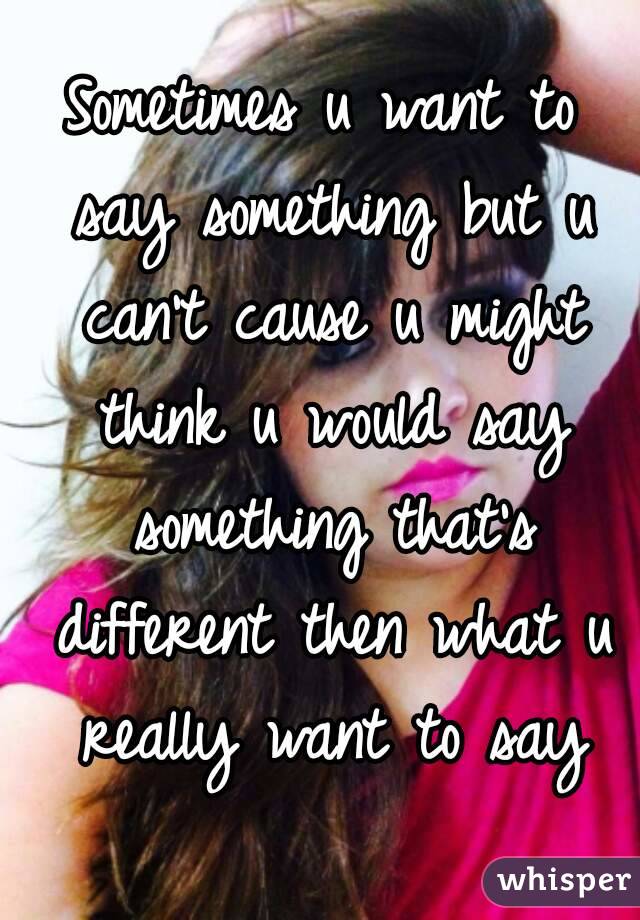 Sometimes u want to say something but u can't cause u might think u would say something that's different then what u really want to say