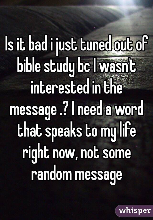 Is it bad i just tuned out of bible study bc I wasn't interested in the message .? I need a word that speaks to my life right now, not some random message 