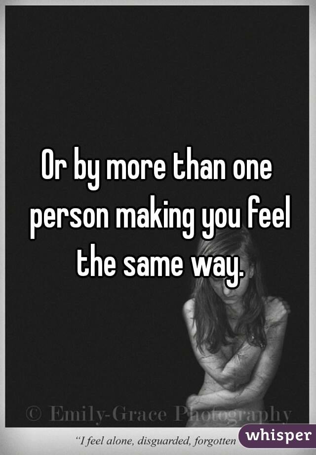 Or by more than one person making you feel the same way.