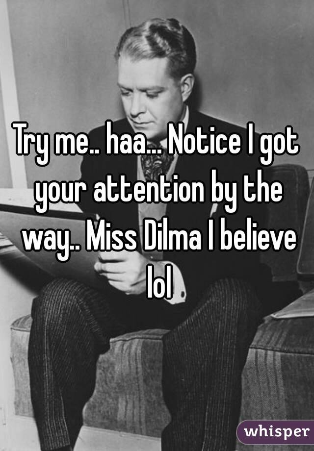 Try me.. haa... Notice I got your attention by the way.. Miss Dilma I believe lol