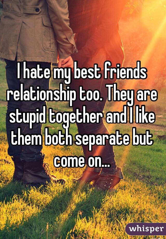 I hate my best friends relationship too. They are stupid together and I like them both separate but come on...