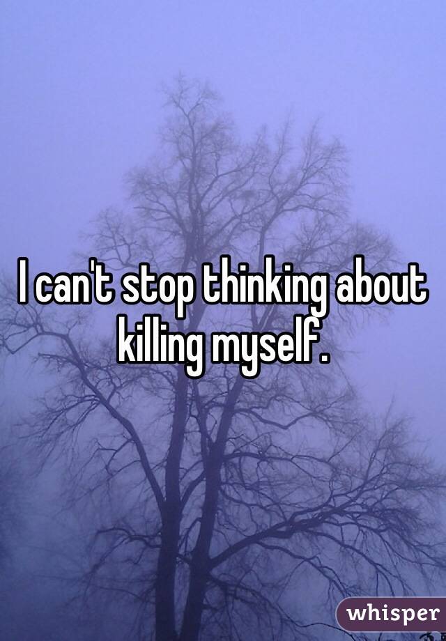 I can't stop thinking about killing myself.