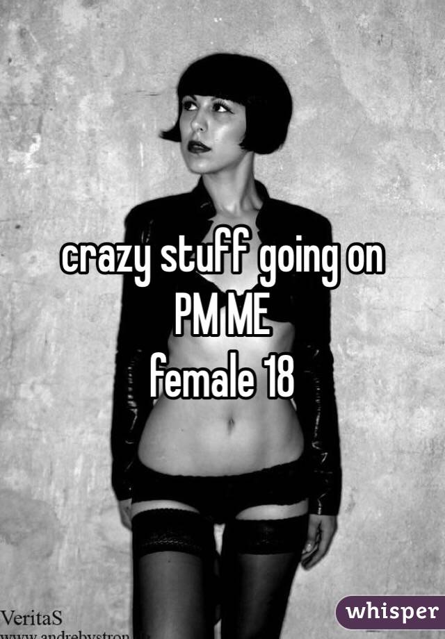 crazy stuff going on 
PM ME 
female 18 