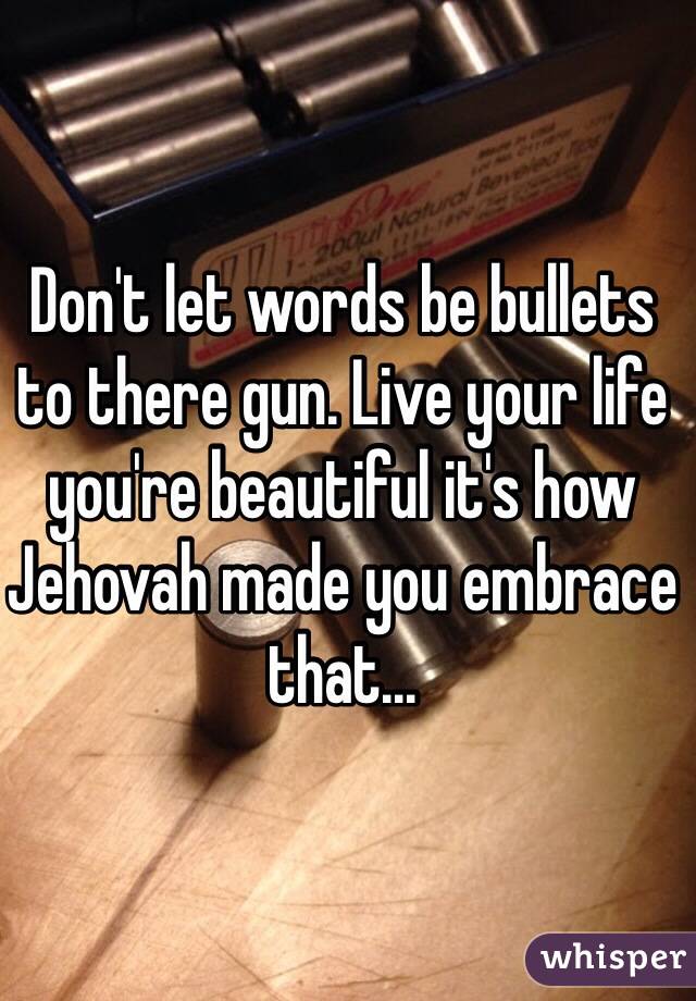 Don't let words be bullets to there gun. Live your life you're beautiful it's how Jehovah made you embrace that... 