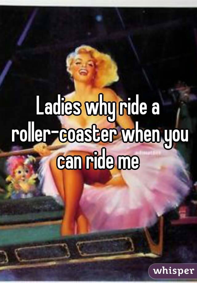 Ladies why ride a roller-coaster when you can ride me 
