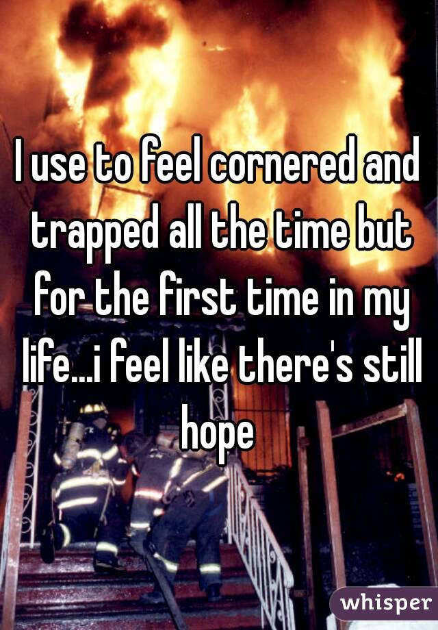 I use to feel cornered and trapped all the time but for the first time in my life...i feel like there's still hope 