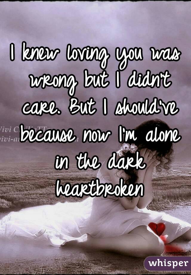 I knew loving you was wrong but I didn't care. But I should've because now I'm alone in the dark heartbroken