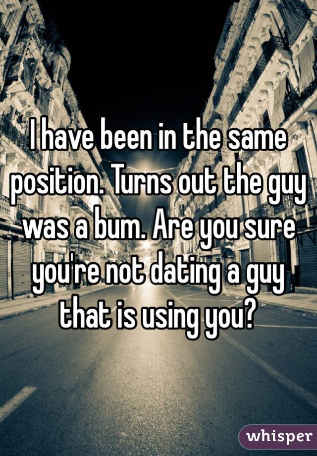 I have been in the same position. Turns out the guy was a bum. Are you sure you're not dating a guy that is using you?