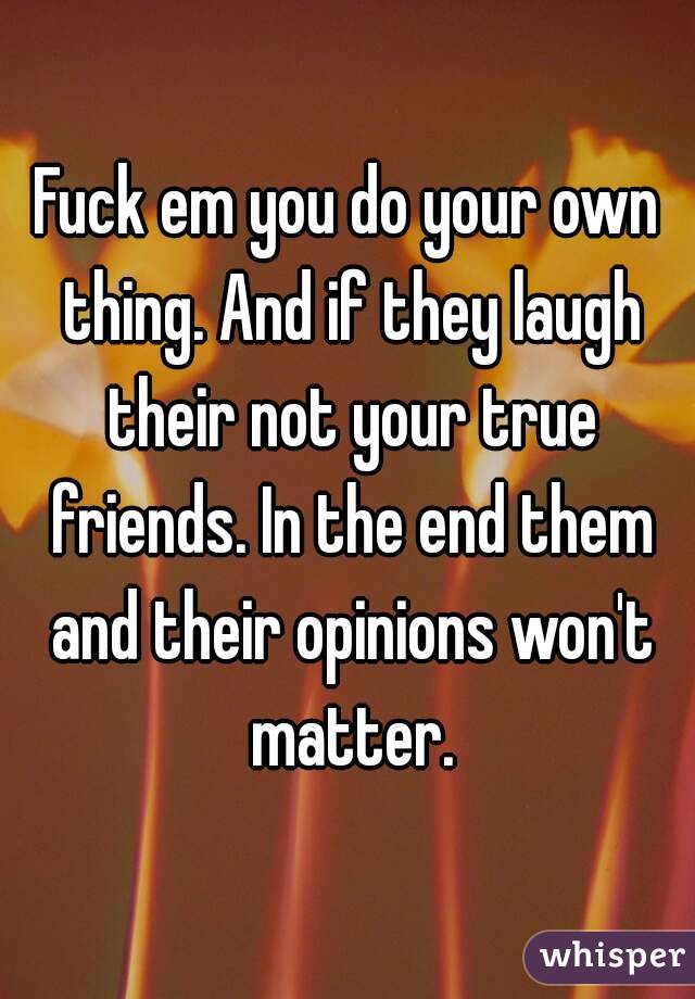 Fuck em you do your own thing. And if they laugh their not your true friends. In the end them and their opinions won't matter.