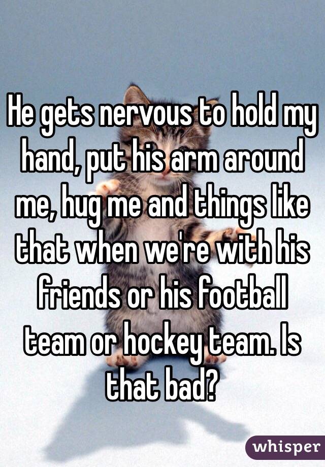 He gets nervous to hold my hand, put his arm around me, hug me and things like that when we're with his friends or his football team or hockey team. Is that bad? 