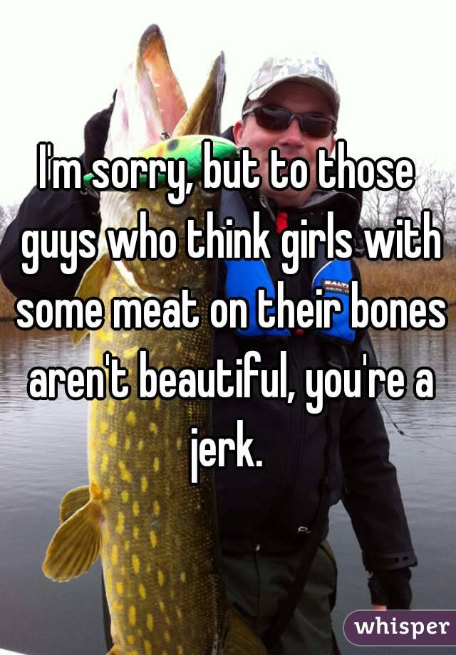 I'm sorry, but to those guys who think girls with some meat on their bones aren't beautiful, you're a jerk. 