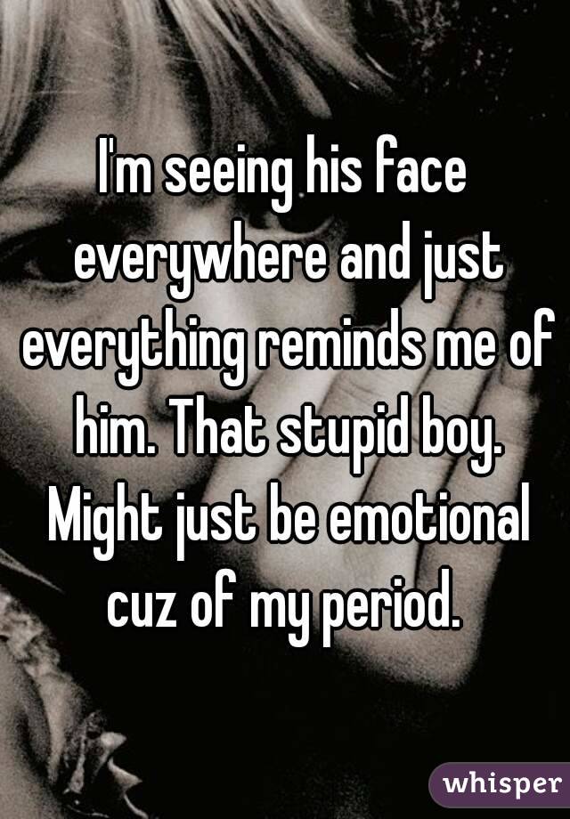 I'm seeing his face everywhere and just everything reminds me of him. That stupid boy. Might just be emotional cuz of my period. 