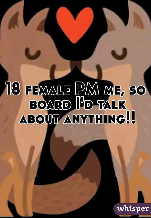18 female PM me, so board I'd talk about anything!!