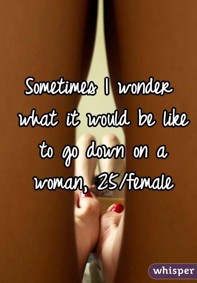 Sometimes I wonder what it would be like to go down on a woman, 25/female