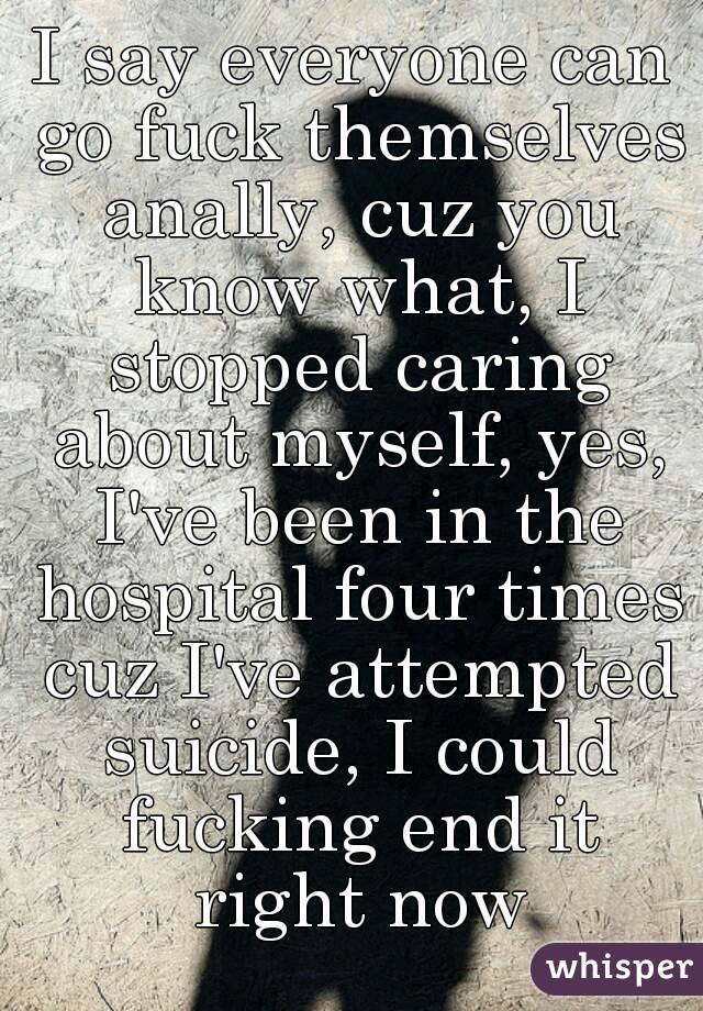 I say everyone can go fuck themselves anally, cuz you know what, I stopped caring about myself, yes, I've been in the hospital four times cuz I've attempted suicide, I could fucking end it right now