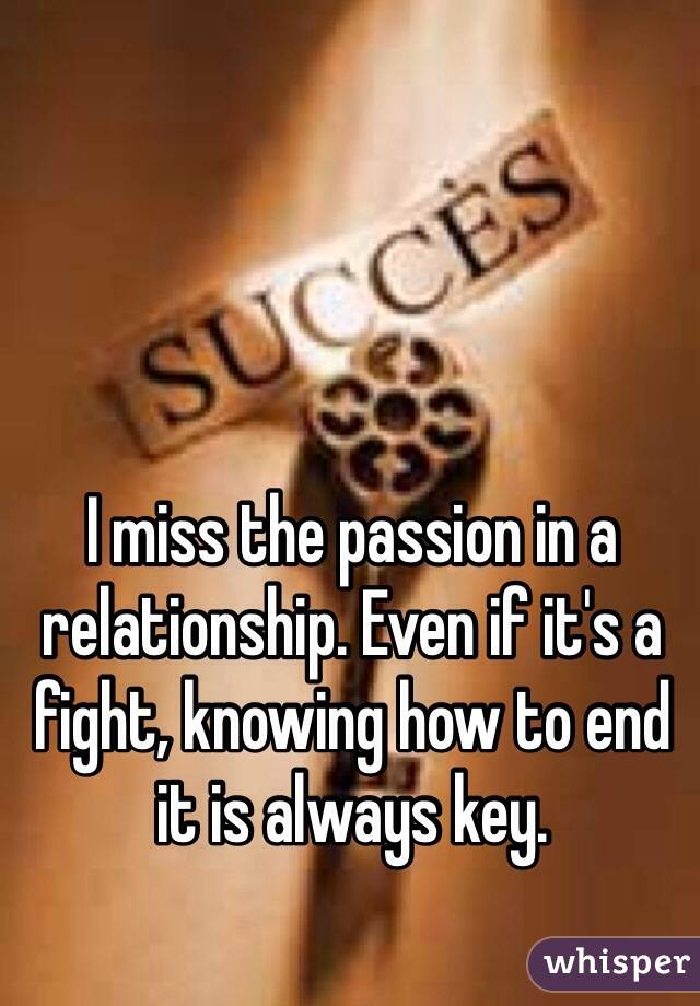 I miss the passion in a relationship. Even if it's a fight, knowing how to end it is always key. 