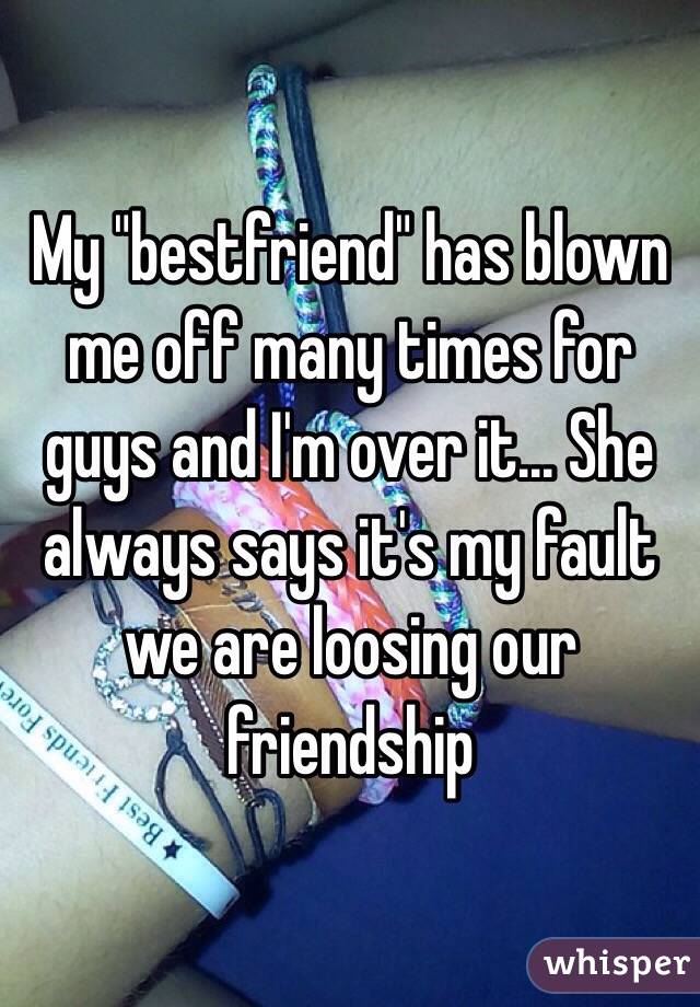 My "bestfriend" has blown me off many times for guys and I'm over it... She always says it's my fault we are loosing our friendship