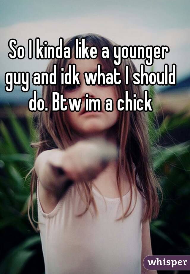 So I kinda like a younger guy and idk what I should do. Btw im a chick