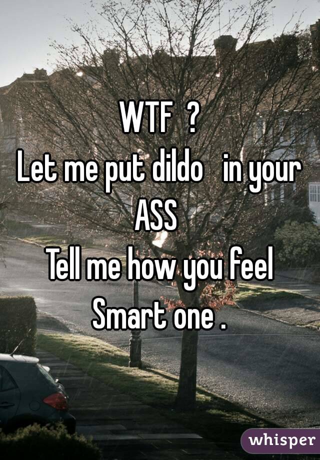 WTF  ?
Let me put dildo   in your ASS  
Tell me how you feel
Smart one .
