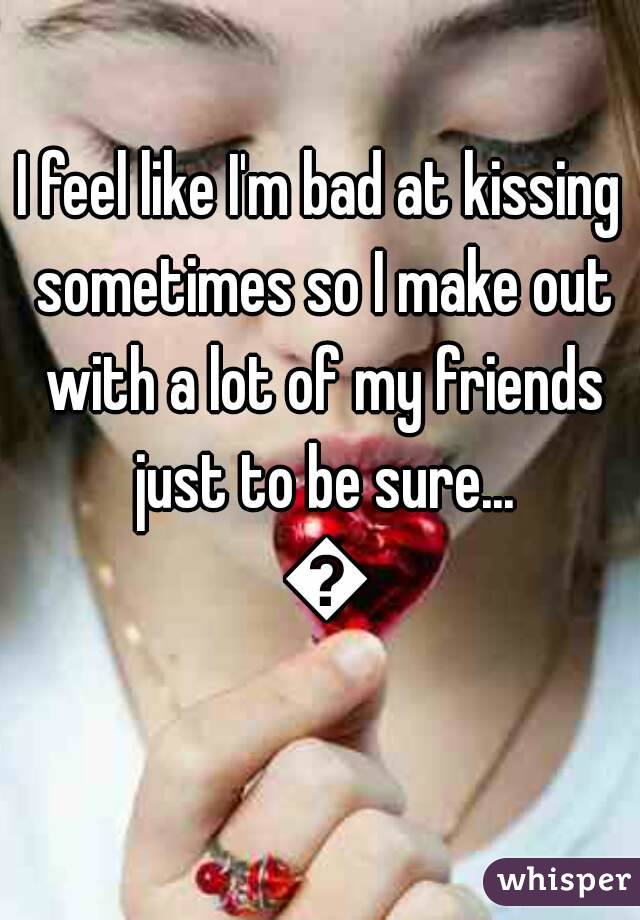 I feel like I'm bad at kissing sometimes so I make out with a lot of my friends just to be sure... 💋