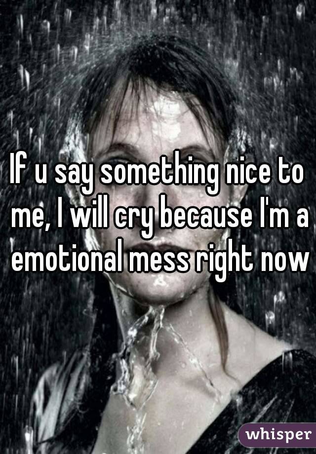 If u say something nice to me, I will cry because I'm a emotional mess right now
