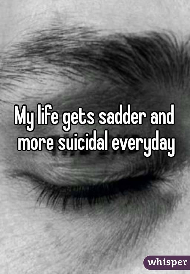 My life gets sadder and more suicidal everyday